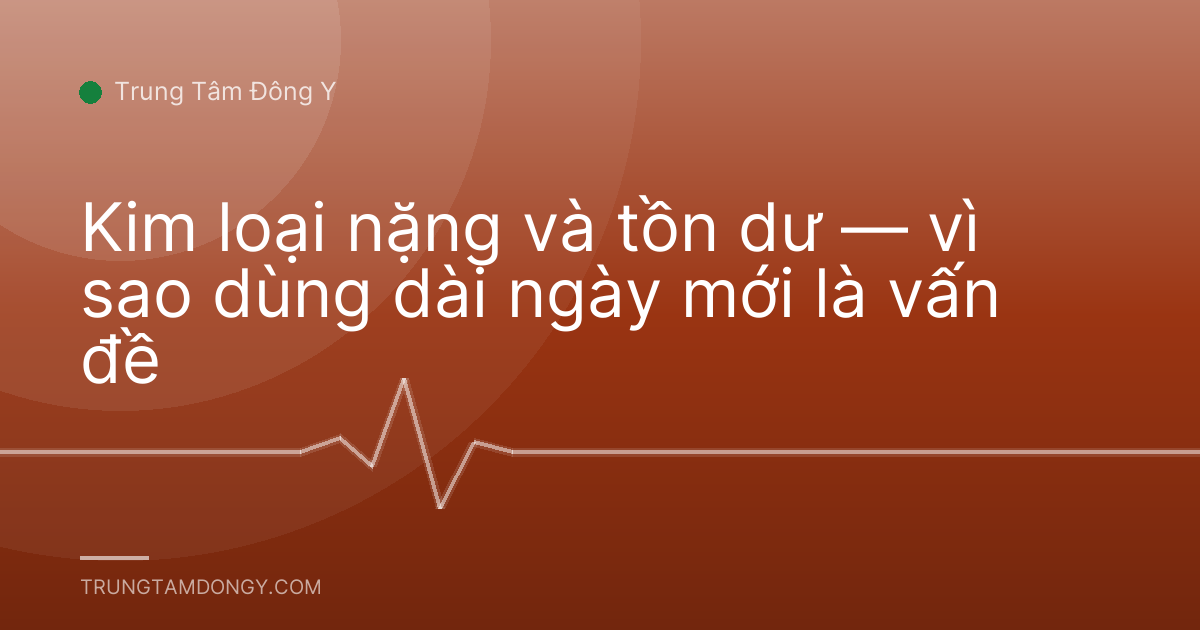 Kim loại nặng và tồn dư — vì sao dùng dài ngày mới là vấn đề